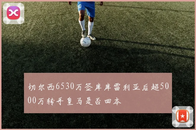 切尔西6530万签库库雷利亚后超5000万转手皇马是否回本