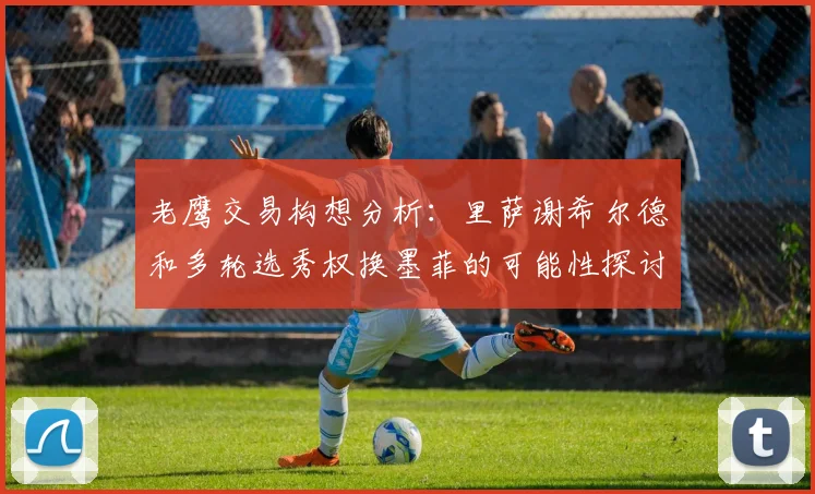 老鹰交易构想分析：里萨谢希尔德和多轮选秀权换墨菲的可能性探讨