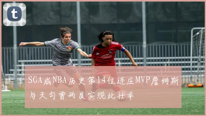 SGA成NBA历史第14位连庄MVP詹姆斯与天勾曾两度实现此壮举