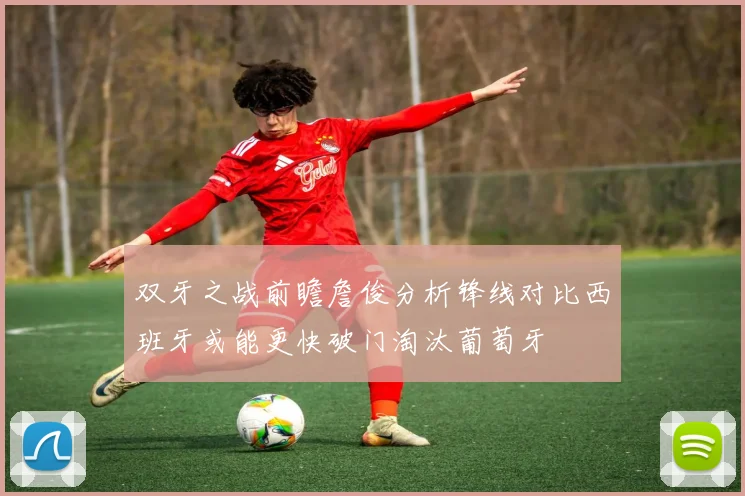 双牙之战前瞻詹俊分析锋线对比西班牙或能更快破门淘汰葡萄牙