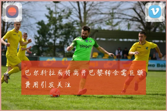 巴尔科拉或将离开巴黎转会需巨额费用引发关注