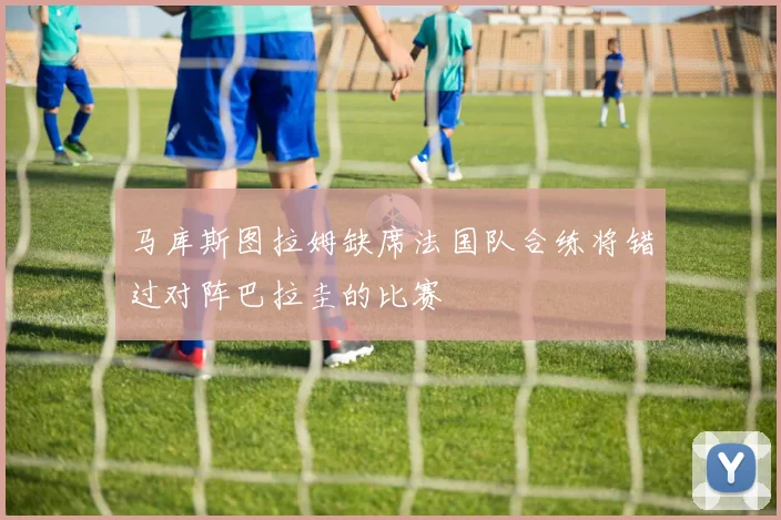 马库斯图拉姆缺席法国队合练将错过对阵巴拉圭的比赛