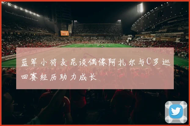 蓝军小将麦昆谈偶像阿扎尔与C罗巡回赛经历助力成长