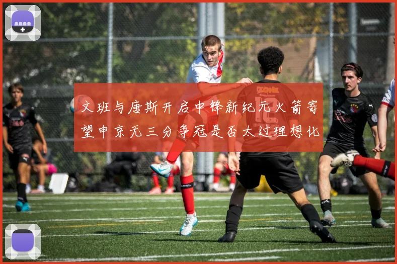 文班与唐斯开启中锋新纪元火箭寄望申京无三分争冠是否太过理想化