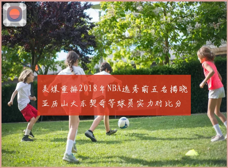 美媒重排2018年NBA选秀前五名揭晓亚历山大东契奇等球员实力对比分析