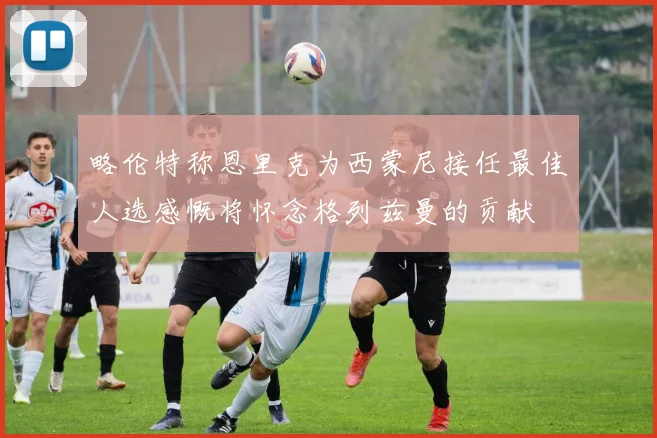 略伦特称恩里克为西蒙尼接任最佳人选感慨将怀念格列兹曼的贡献
