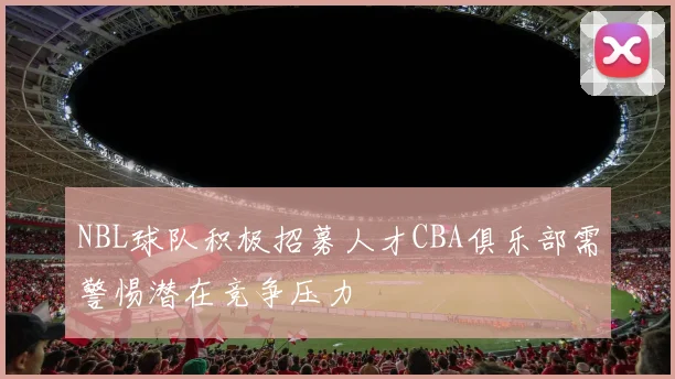 NBL球队积极招募人才CBA俱乐部需警惕潜在竞争压力