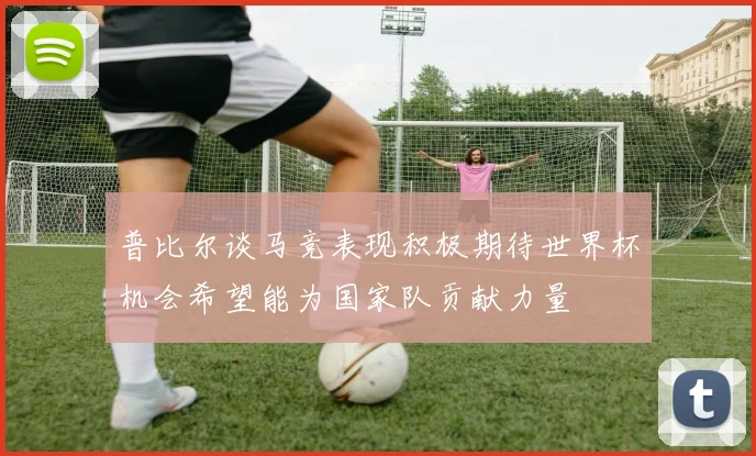 普比尔谈马竞表现积极期待世界杯机会希望能为国家队贡献力量
