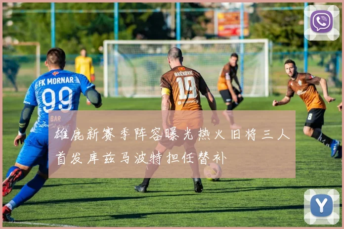 雄鹿新赛季阵容曝光热火旧将三人首发库兹马波特担任替补