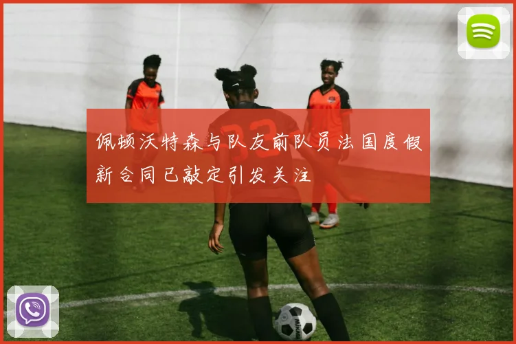 佩顿沃特森与队友前队员法国度假新合同已敲定引发关注
