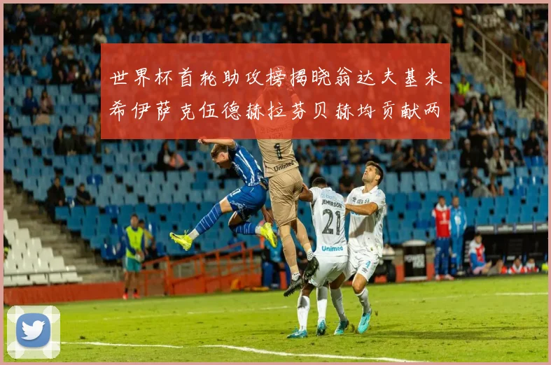 世界杯首轮助攻榜揭晓翁达夫基米希伊萨克伍德赫拉芬贝赫均贡献两次助攻