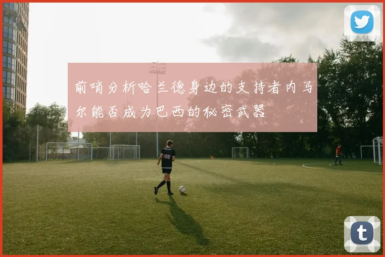 前哨分析哈兰德身边的支持者内马尔能否成为巴西的秘密武器