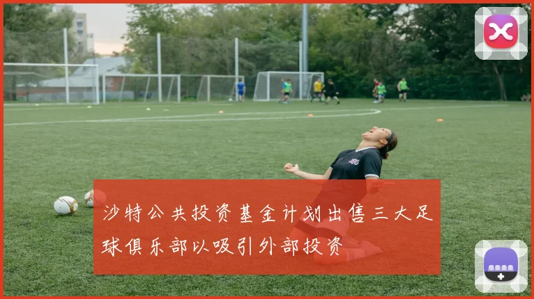 沙特公共投资基金计划出售三大足球俱乐部以吸引外部投资