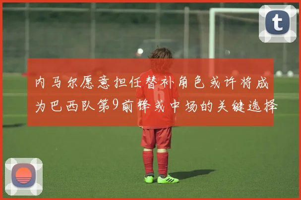 内马尔愿意担任替补角色或许将成为巴西队第9前锋或中场的关键选择