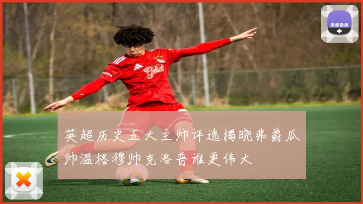 英超历史五大主帅评选揭晓弗爵瓜帅温格穆帅克洛普谁更伟大
