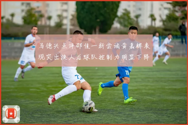 马德兴点评邵佳一新尝试黄嘉辉表现突出换人后球队控制力明显下降