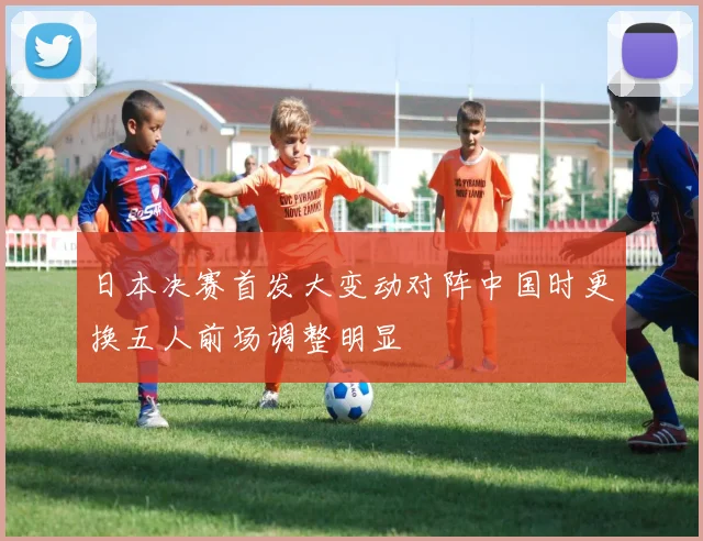 日本决赛首发大变动对阵中国时更换五人前场调整明显
