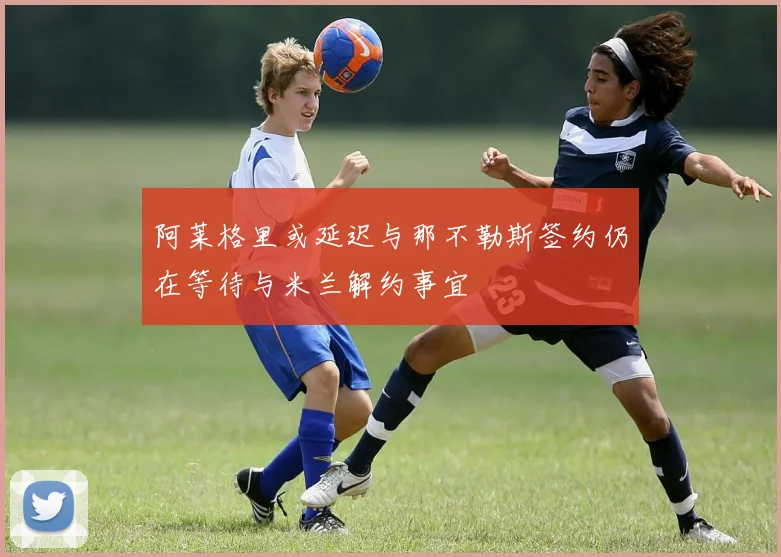 阿莱格里或延迟与那不勒斯签约仍在等待与米兰解约事宜