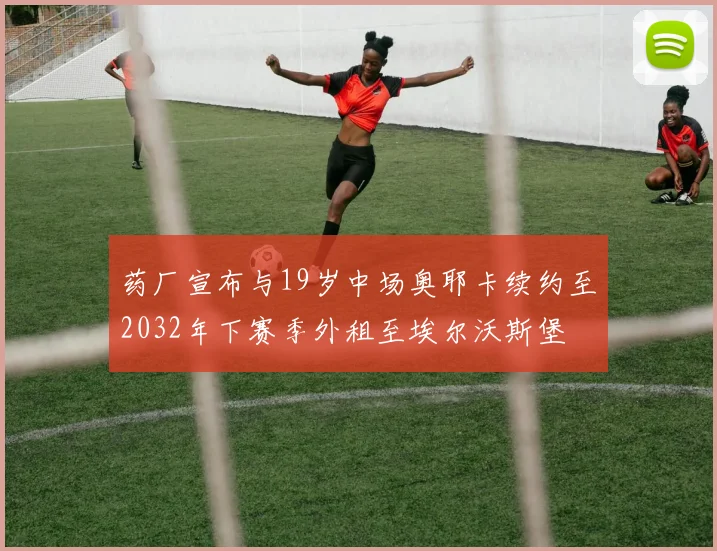 药厂宣布与19岁中场奥耶卡续约至2032年下赛季外租至埃尔沃斯堡
