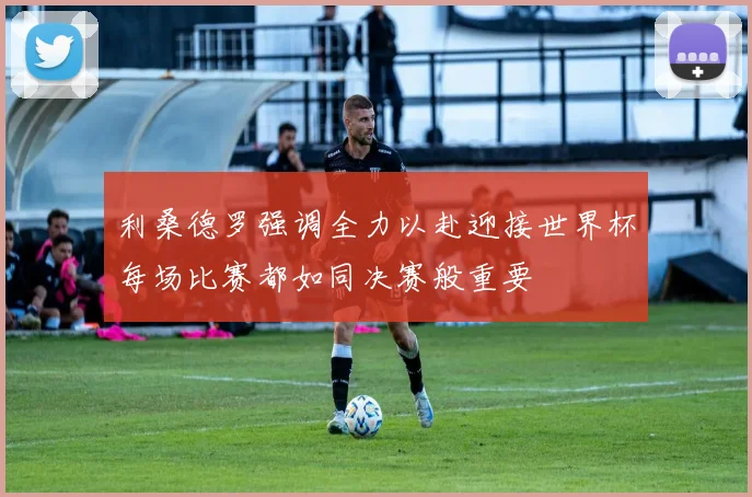 利桑德罗强调全力以赴迎接世界杯每场比赛都如同决赛般重要