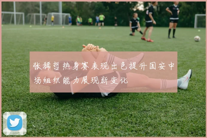 张稀哲热身赛表现出色提升国安中场组织能力展现新变化